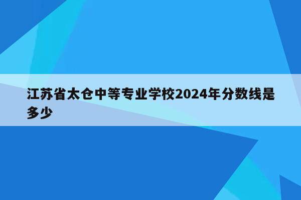 江苏省太仓中等专业学校2024年分数线是多少