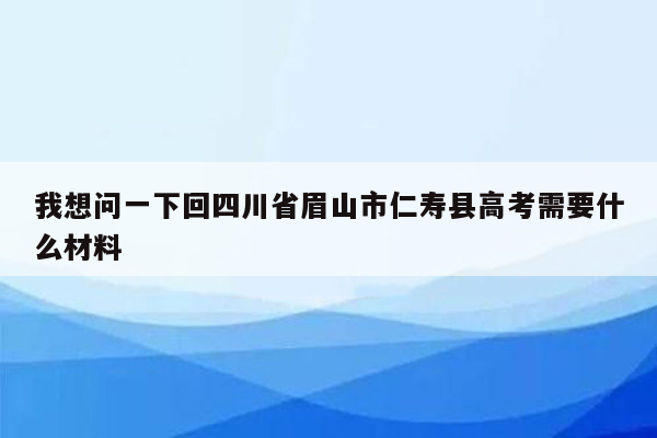 我想问一下回四川省眉山市仁寿县高考需要什么材料