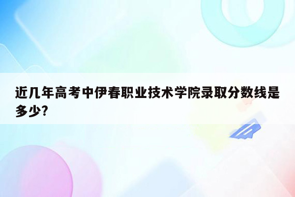 近几年高考中伊春职业技术学院录取分数线是多少?