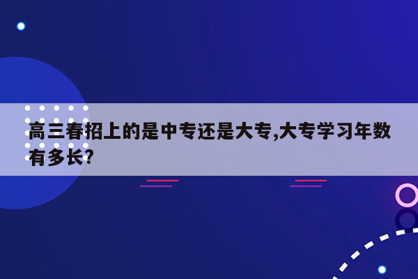 高三春招上的是中专还是大专,大专学习年数有多长?