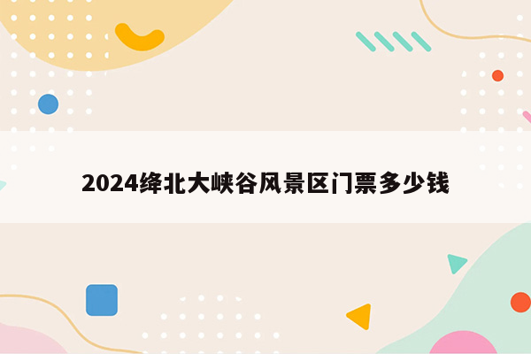 2024绛北大峡谷风景区门票多少钱