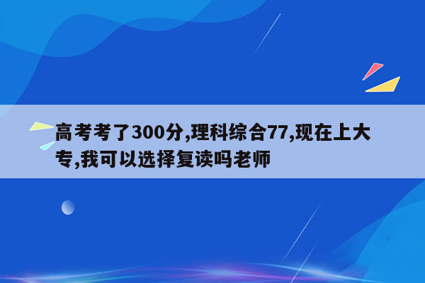 高考考了300分,理科综合77,现在上大专,我可以选择复读吗老师