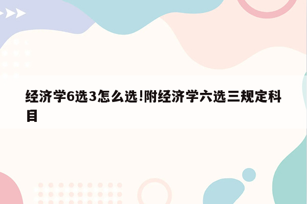 经济学6选3怎么选!附经济学六选三规定科目