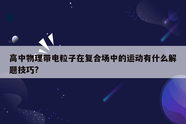 高中物理带电粒子在复合场中的运动有什么解题技巧?