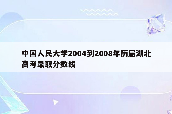 中国人民大学2004到2008年历届湖北高考录取分数线