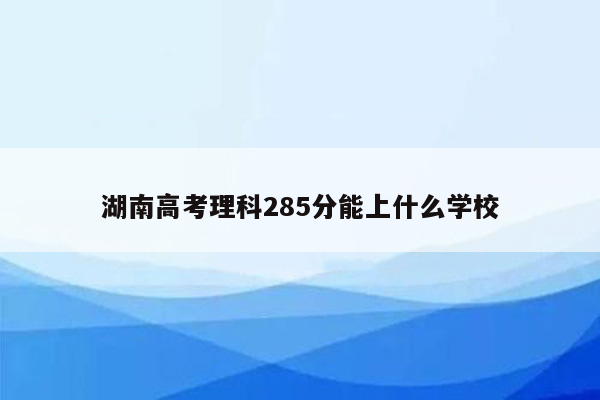 湖南高考理科285分能上什么学校