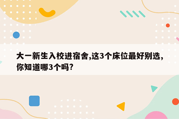 大一新生入校进宿舍,这3个床位最好别选,你知道哪3个吗?