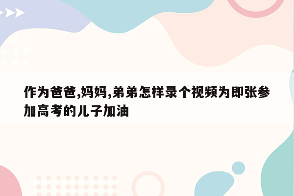 作为爸爸,妈妈,弟弟怎样录个视频为即张参加高考的儿子加油