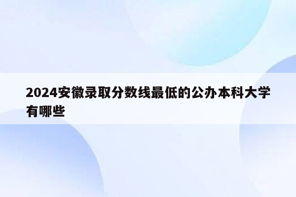 2024安徽录取分数线最低的公办本科大学有哪些