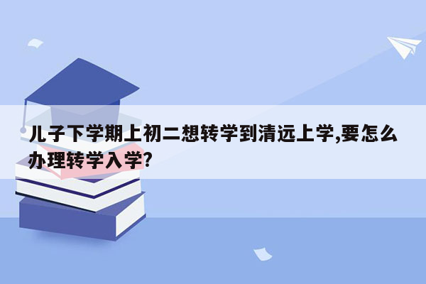 儿子下学期上初二想转学到清远上学,要怎么办理转学入学?