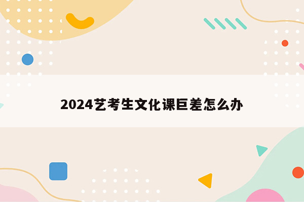 2024艺考生文化课巨差怎么办