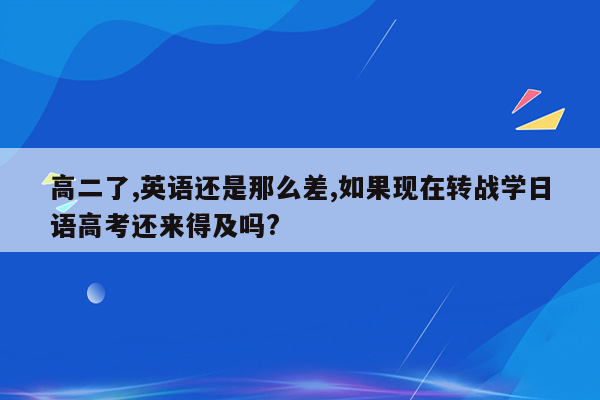 高二了,英语还是那么差,如果现在转战学日语高考还来得及吗?