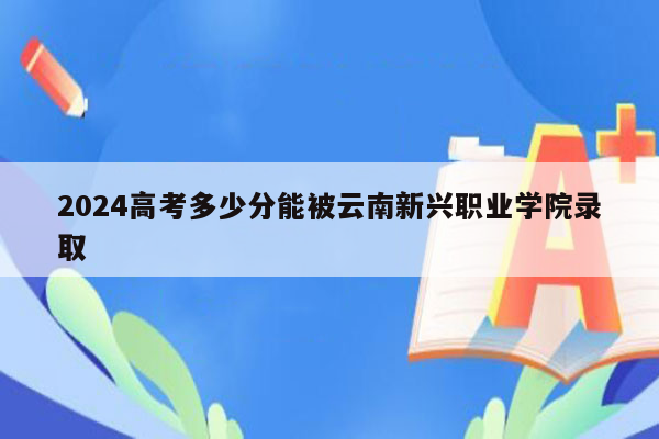 2024高考多少分能被云南新兴职业学院录取