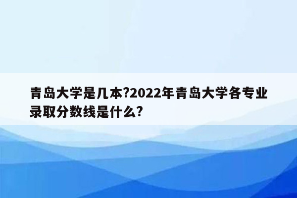 青岛大学是几本?2022年青岛大学各专业录取分数线是什么?