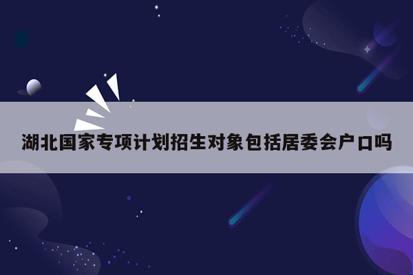 湖北国家专项计划招生对象包括居委会户口吗