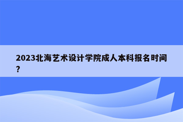 2023北海艺术设计学院成人本科报名时间?