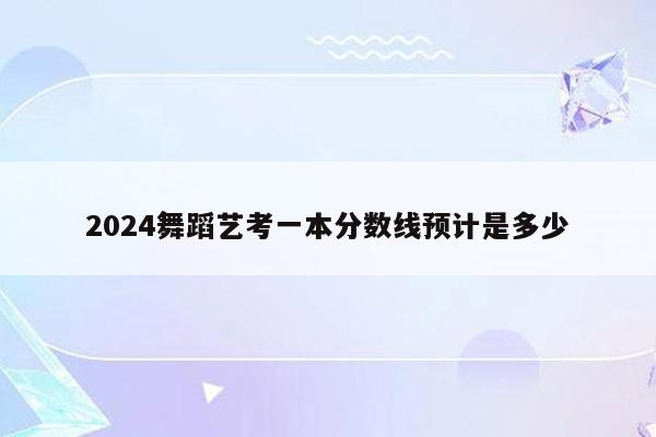 2024舞蹈艺考一本分数线预计是多少