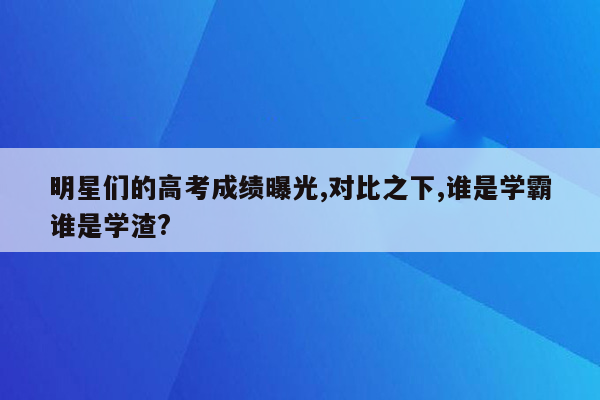 明星们的高考成绩曝光,对比之下,谁是学霸谁是学渣?