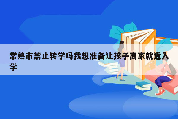 常熟市禁止转学吗我想准备让孩子离家就近入学