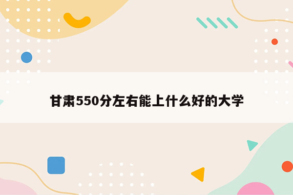 甘肃550分左右能上什么好的大学