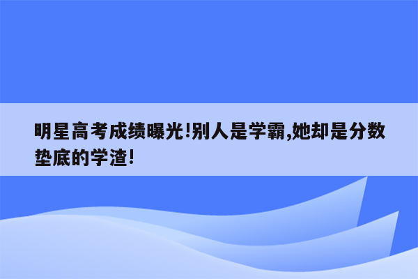 明星高考成绩曝光!别人是学霸,她却是分数垫底的学渣!