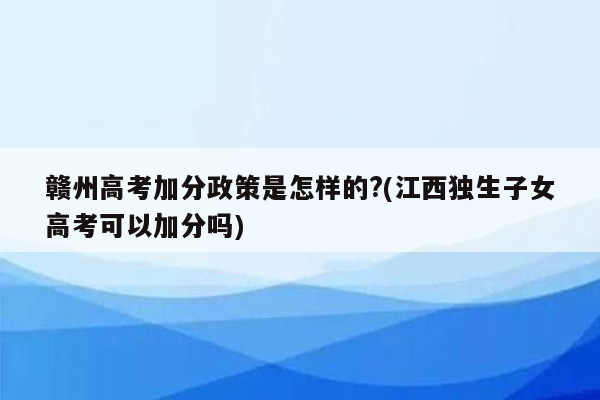 赣州高考加分政策是怎样的?(江西独生子女高考可以加分吗)