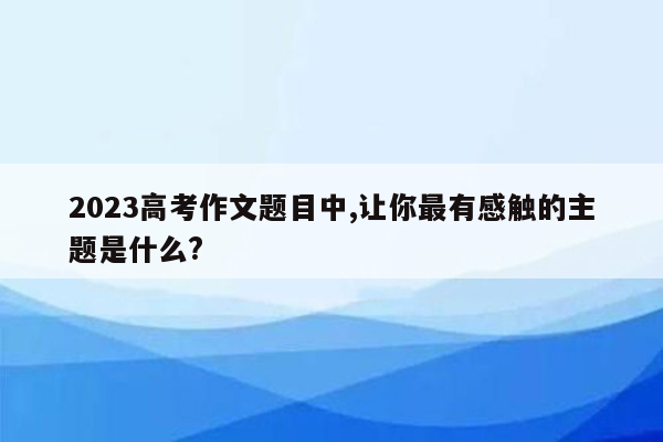 2023高考作文题目中,让你最有感触的主题是什么?