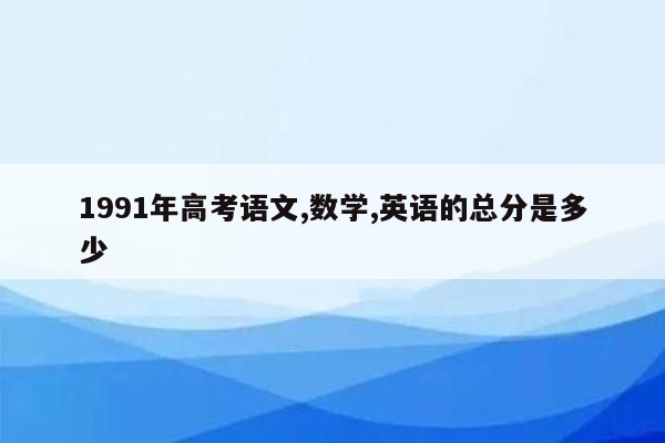 1991年高考语文,数学,英语的总分是多少