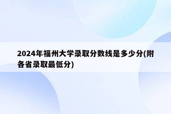 2024年福州大学录取分数线是多少分(附各省录取最低分)