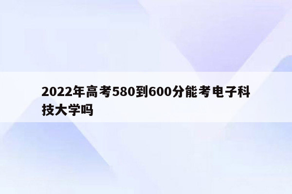 2022年高考580到600分能考电子科技大学吗