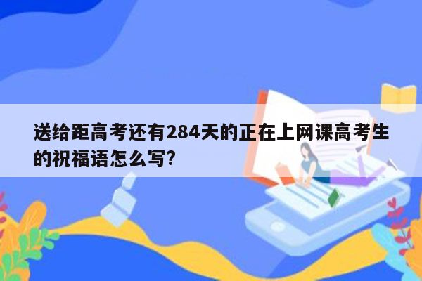 送给距高考还有284天的正在上网课高考生的祝福语怎么写?