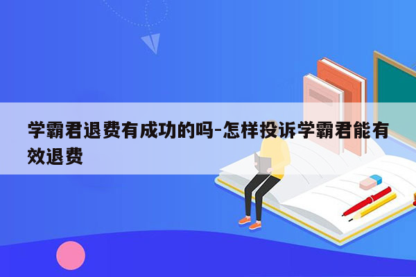 学霸君退费有成功的吗-怎样投诉学霸君能有效退费