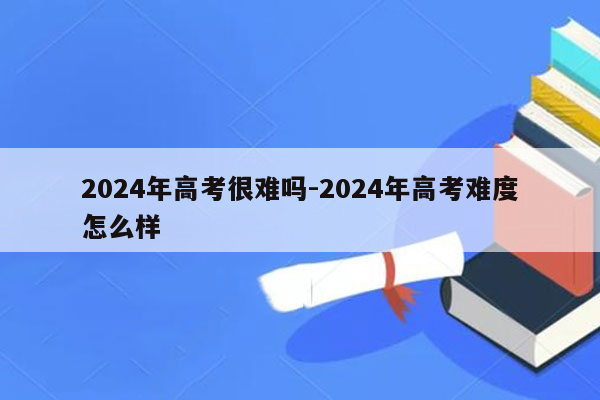 2024年高考很难吗-2024年高考难度怎么样