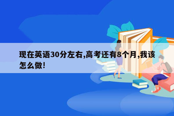 现在英语30分左右,高考还有8个月,我该怎么做!