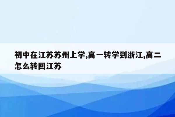 初中在江苏苏州上学,高一转学到浙江,高二怎么转回江苏