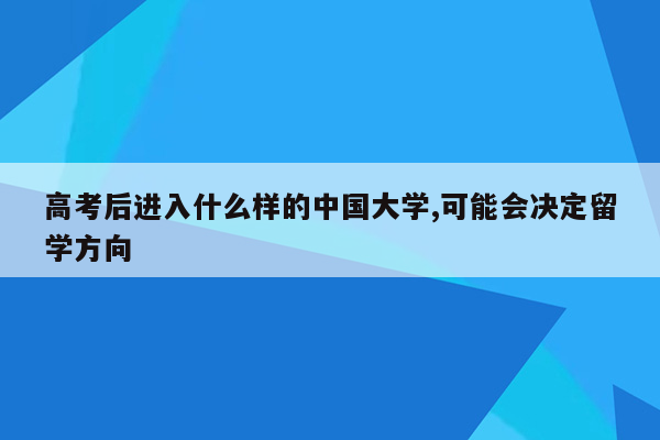 高考后进入什么样的中国大学,可能会决定留学方向