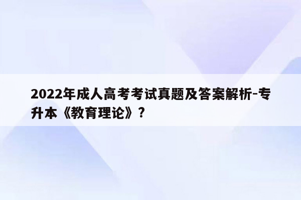 2022年成人高考考试真题及答案解析-专升本《教育理论》?