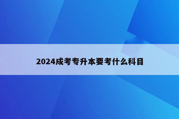 2024成考专升本要考什么科目