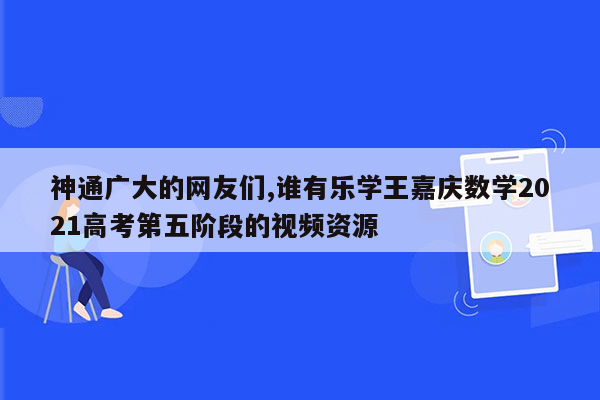 神通广大的网友们,谁有乐学王嘉庆数学2021高考第五阶段的视频资源