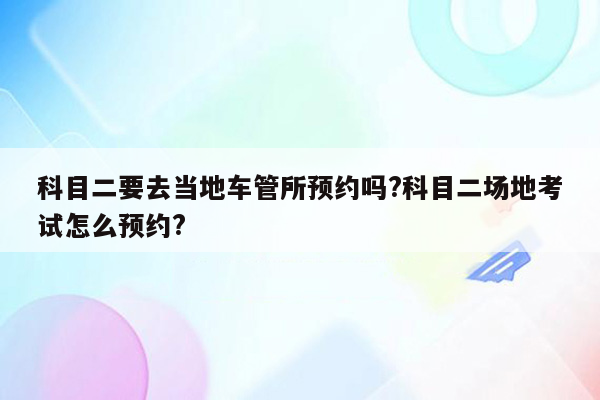 科目二要去当地车管所预约吗?科目二场地考试怎么预约?