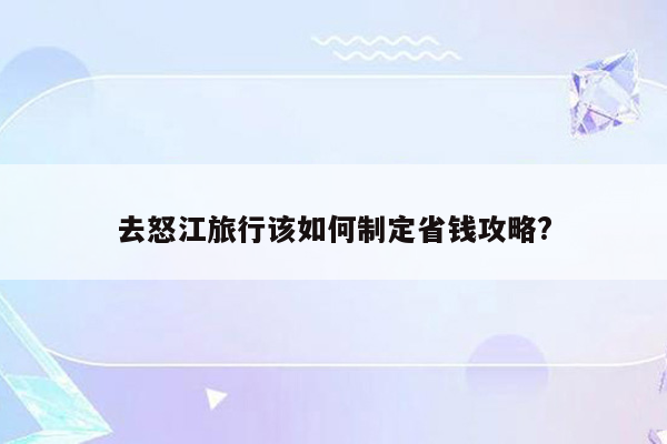 去怒江旅行该如何制定省钱攻略?