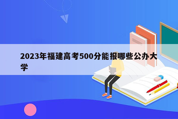 2023年福建高考500分能报哪些公办大学