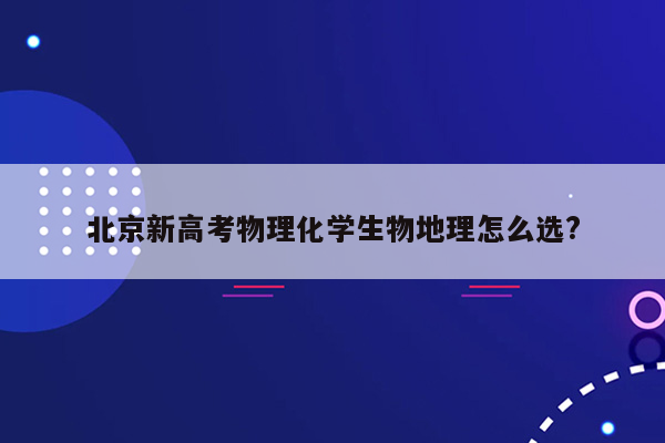 北京新高考物理化学生物地理怎么选?