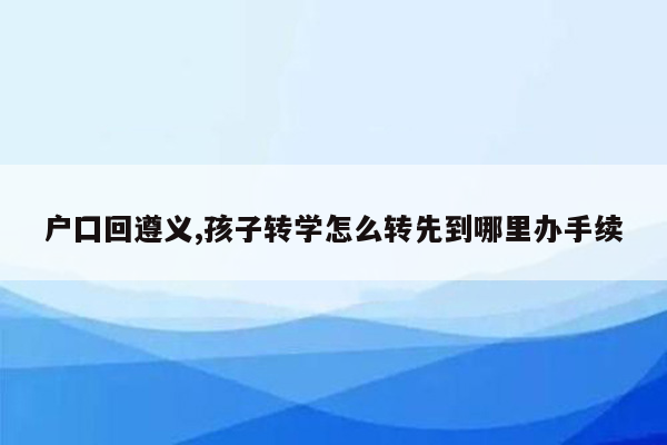 户囗回遵义,孩子转学怎么转先到哪里办手续