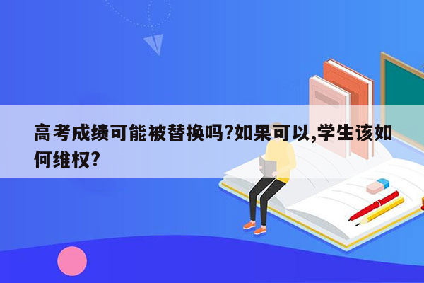 高考成绩可能被替换吗?如果可以,学生该如何维权?