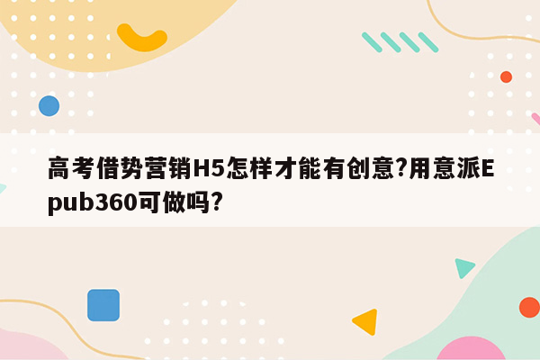 高考借势营销H5怎样才能有创意?用意派Epub360可做吗?