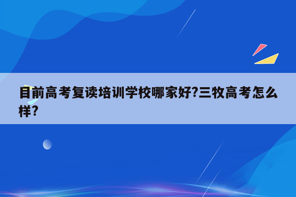 目前高考复读培训学校哪家好?三牧高考怎么样?