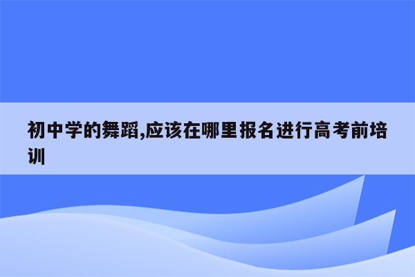 初中学的舞蹈,应该在哪里报名进行高考前培训