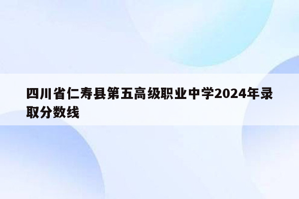 四川省仁寿县第五高级职业中学2024年录取分数线