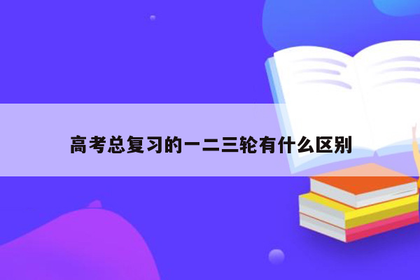 高考总复习的一二三轮有什么区别